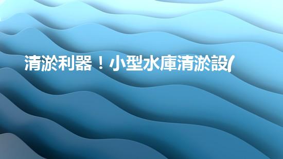 清淤利器！小型水庫清淤設(shè)備價格揭秘，究竟是天價還是超值？